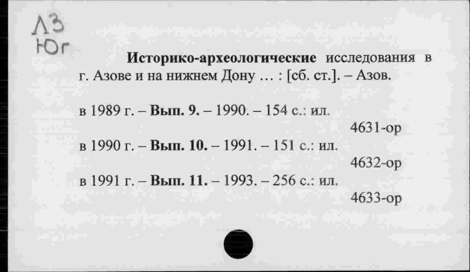 ﻿лъ
Юг
Историко-археологические исследования в г. Азове и на нижнем Дону ... : [сб. ст.]. - Азов.
в 1989 г. - Вып. 9. - 1990. - 154 с.: ил.
4631-	ор
в 1990 г. - Вып. 10. - 1991. - 151 с.: ил.
4632-	ор
в 1991 г. - Вып. 11.- 1993.-256 с.: ил.
4633-	ор